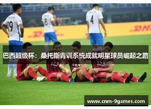 巴西超级杯:桑托斯青训系统成就明星球员崛起之路 巴西超级杯:桑托斯青训系统成就明星球员崛起之路