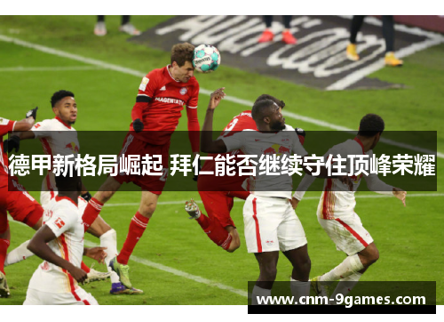 德甲新格局崛起 拜仁能否继续守住顶峰荣耀 德甲新格局崛起 拜仁能否继续守住顶峰荣耀