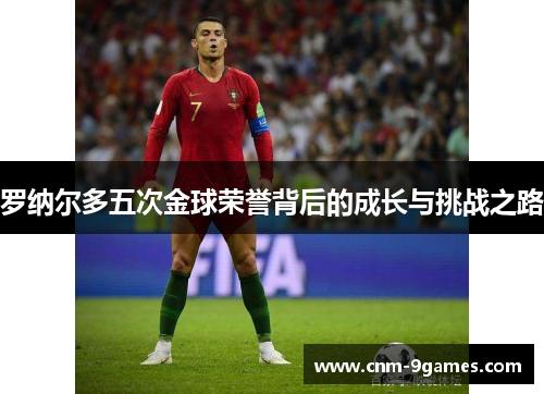 罗纳尔多五次金球荣誉背后的成长与挑战之路