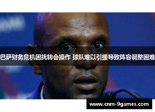 巴萨财务危机困扰转会操作 球队难以引援导致阵容调整困难 巴萨财务危机困扰转会操作 球队难以引援导致阵容调整困难