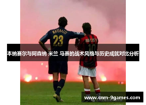 本纳赛尔与阿森纳 米兰 马赛的战术风格与历史成就对比分析