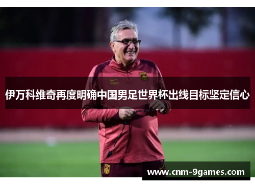 伊万科维奇再度明确中国男足世界杯出线目标坚定信心