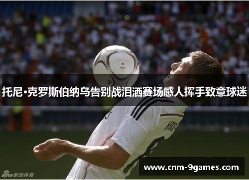 托尼·克罗斯伯纳乌告别战泪洒赛场感人挥手致意球迷