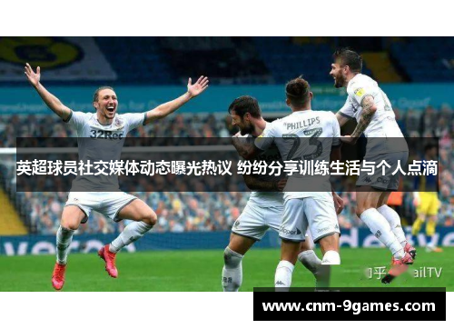 英超球员社交媒体动态曝光热议 纷纷分享训练生活与个人点滴